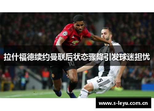 拉什福德续约曼联后状态骤降引发球迷担忧